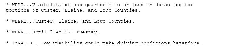 * WHAT...Visibility of one quarter mile or less in dense fog for
portions of Custer, Blaine, and Loup Counties.

* WHERE...Custer, Blaine, and Loup Counties.

* WHEN...Until 7 AM CST Tuesday.

* IMPACTS...Low visibility could make driving conditions hazardous.