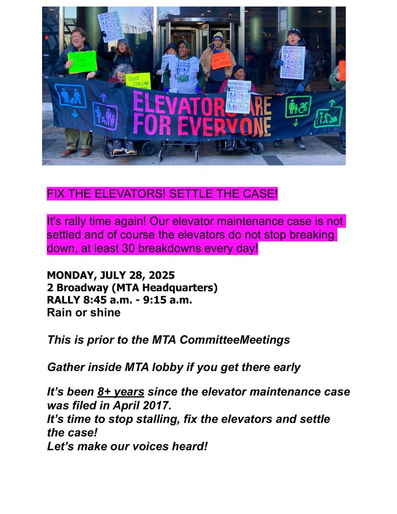Image of people holding an "Elevators are for everyone" sign. Text: FIX THE ELEVATORS! SETTLE THE CASE!
It's rally time again! Our elevator maintenance case is not
settled and of course the elevators do not stop breaking
down, at least 30 breakdowns every day!
MONDAY, JULY 28, 2025
2 Broadway (MTA Headquarters)
RALLY 8:45 a.m. - 9:15 a.m.
Rain or shine
This is prior to the MTA CommitteeMeetings
Gather inside MTA lobby if you get there early
It’s been 8+ years since the elevator maintenance case
was filed in April 2017.
It’s time to stop stalling, fix the elevators and settle
the case!
Let’s make our voices heard!