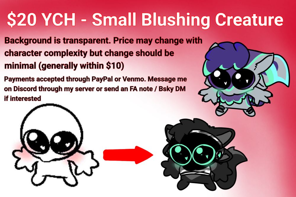 $20 YCH - Small Blushing Creature
Background is transparent. Price may change with character complexity but change should be minimal (generally within $10)
Payments accepted through PayPal or Venmo. Message me on Discord through my server or send an FA note / Bsky DM if interested.

Tags moment
small ych commissions open infinite slots cute blush silly blushing creature any gender male female race species fursona venmo paypal big eyes commission