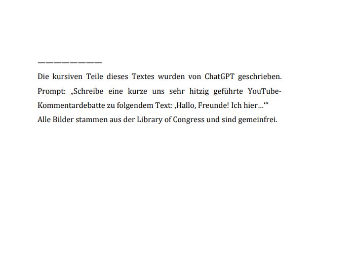 "Die kursiven Teile dieses Textes wurden von ChatGPT geschrieben.
Prompt: „Schreibe eine kurze uns sehr hitzig geführte YouTube-Kommentardebatte zu folgendem Text: ‚Hallo, Freunde! Ich hier…‘“
Alle Bilder stammen aus der Library of Congress und sind gemeinfrei."