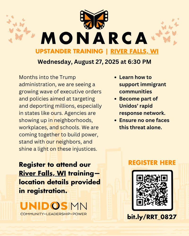 A UNIDOS MN event graphic, that reads: MONARCA. Upstander Training. River Falls, WI. Wednesday, August 17, 2025 at 6:30 PM. 

Months into the Trump administration, we are seeing a growing wave of executive orders and policies aimed at targeting and deporting millions, especially in states like ours. Agencies are showing up in neighborhoods, workplaces, and schools. We are coming together to build power, stand with our neighbors, and shine a light on these injustices.

Register to attend our River Falls, WI training - location details provided in registration. 

- Learn how to support immigrant communities
- Become part of Unidos' rapid response network
- Ensure no one faces this threat alone

REGISTER HERE: bit.ly/RRT_0827