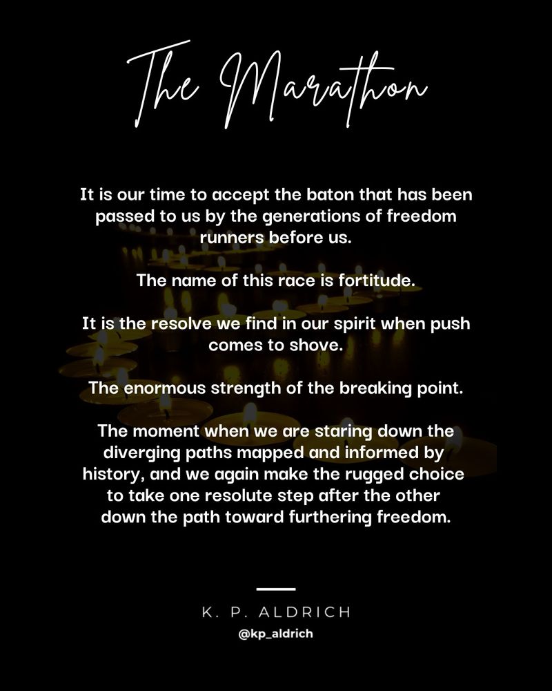 Poem title: The Marathon

It is our time to accept the baton that has been passed to us by the generations of freedom runners before us.

The name of this race is fortitude.

It is the resolve we find in our spirit when push comes to shove.

The enormous strength of the breaking point.

The moment when we are staring down the diverging paths mapped and informed by 
history, and we again make the rugged choice to take one resolute step after the other down the path toward furthering freedom.

Author: K. P. Aldrich
Handle: @kpaldrich.bsky.social