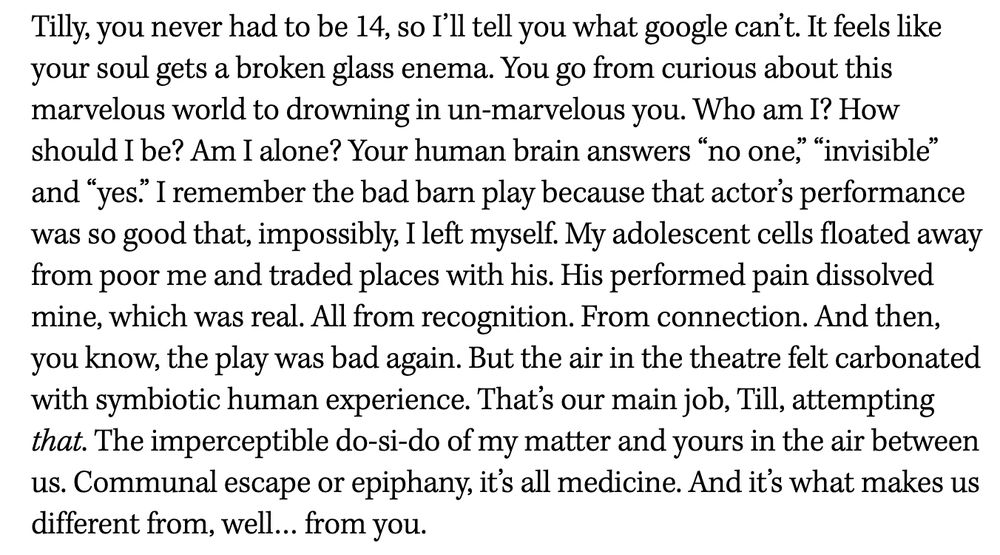Tilly, you never had to be 14, so I’ll tell you what google can’t. It feels like your soul gets a broken glass enema. You go from curious about this marvelous world to drowning in un-marvelous you. Who am I? How should I be? Am I alone? Your human brain answers “no one,” “invisible” and “yes.” I remember the bad barn play because that actor’s performance was so good that, impossibly, I left myself. My adolescent cells floated away from poor me and traded places with his. His performed pain dissolved mine, which was real. All from recognition. From connection. And then, you know, the play was bad again. But the air in the theatre felt carbonated with symbiotic human experience. That’s our main job, Till, attempting that. The imperceptible do-si-do of my matter and yours in the air between us. Communal escape or epiphany, it’s all medicine. And it’s what makes us different from, well… from you.

