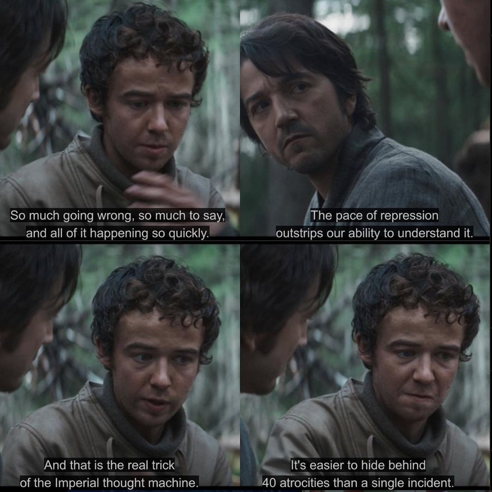A four panel screencap from ANDOR

PANEL 1: Karis saying, "So much going wrong, so much to say, and all of it happening so quickly." 

PANEL 2: Cassian looking on as Karis continues, "The pace of repression outstrips our ability to understand it." 

PANEL 3: Karis, continuing, "And that is the real trick of the imperial thought machine." 

PANEL 4: Karis, finishing, "It's easier to hide behind 40 atrocities than a single incident." 