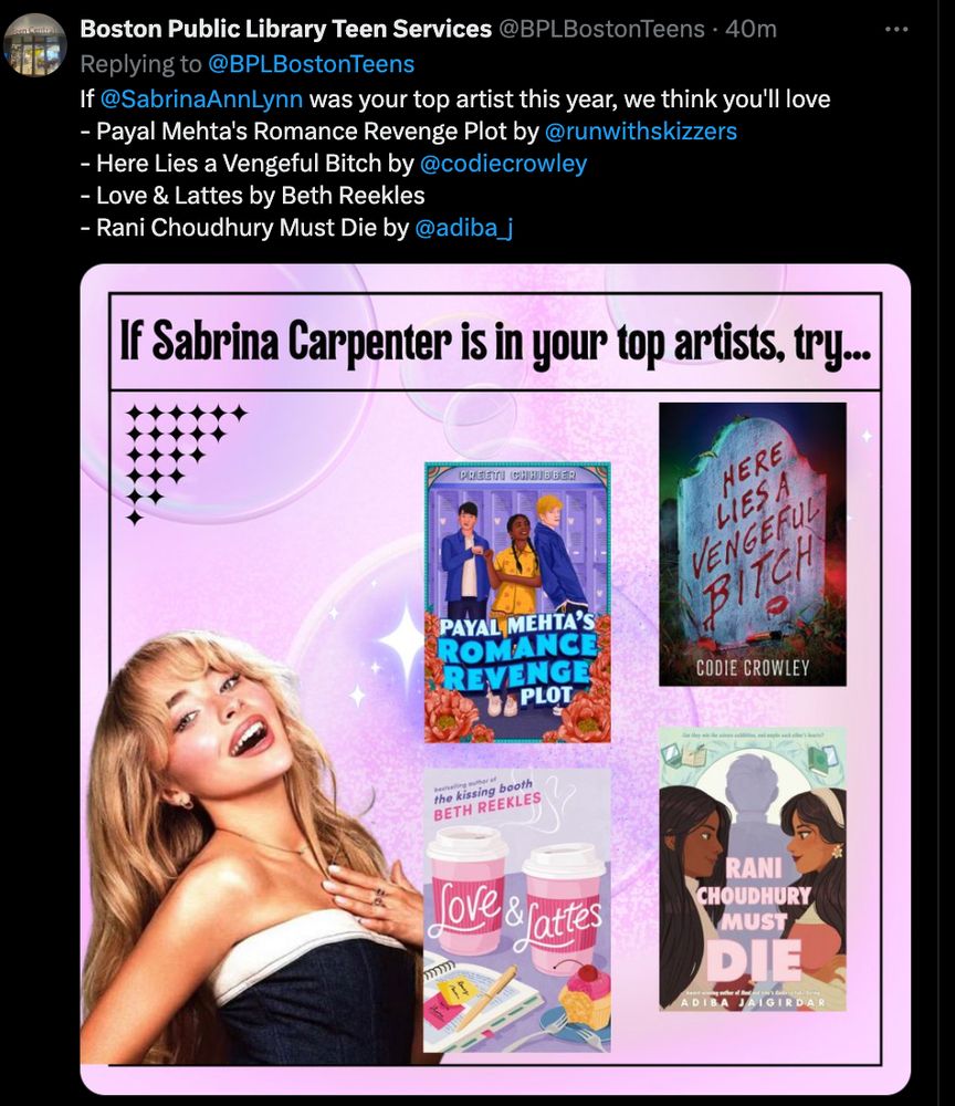 A screenshot of a tweet from Boston Public Library Teen Services that reads: 

"If Sabrina Carpenter was your top artist this year, we think you'll love

- - Payal Mehta's Romance Revenge Plot by 
@runwithskizzers
- Here Lies a Vengeful Bitch by 
@codiecrowley
- Love & Lattes by Beth Reekles
- Rani Choudhury Must Die by 
@adiba_j

Followed by a graphic of Sabrina Carpenter that has those four books next to her. 