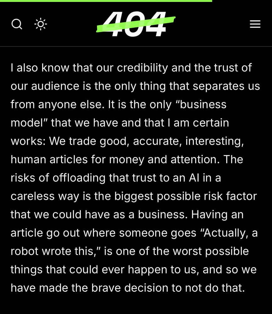 Screenshot from the linked article that reads: 


I also know that our credibility and the trust of our audience is the only thing that separates us from anyone else. It is the only "business model" that we have and that I am certain works: We trade good, accurate, interesting, human articles for money and attention. The risks of offloading that trust to an Al in a careless way is the biggest possible risk factor that we could have as a business. Having an article go out where someone goes "Actually, a robot wrote this," is one of the worst possible things that could ever happen to us, and so we have made the brave decision to not do that.