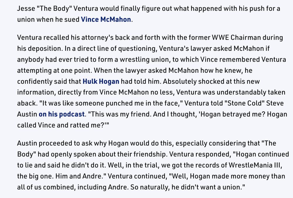 a screenshot from the linked site that reads: 

Jesse "The Body" Ventura would finally figure out what happened with his push for a union when he sued Vince McMahon. 

Ventura recalled his attorney's back and forth with the former WWE Chairman during his deposition. In a direct line of questioning, Ventura's lawyer asked McMahon if anybody had ever tried to form a wrestling union, to which Vince remembered Ventura attempting at one point. When the lawyer asked McMahon how he knew, he confidently said that Hulk Hogan had told him. Absolutely shocked at this new information, directly from Vince McMahon no less, Ventura was understandably taken aback. "It was like someone punched me in the face," Ventura told "Stone Cold" Steve Austin on his podcast. "This was my friend. And I thought, 'Hogan betrayed me? Hogan called Vince and ratted me?'"

Austin proceeded to ask why Hogan would do this, especially considering that "The Body" had openly spoken about their friendship. Ventura responded, "Hogan continued to lie and said he didn't do it. Well, in the trial, we got the records of WrestleMania III, the big one. Him and Andre." Ventura continued, "Well, Hogan made more money than all of us combined, including Andre. So naturally, he didn't want a union."