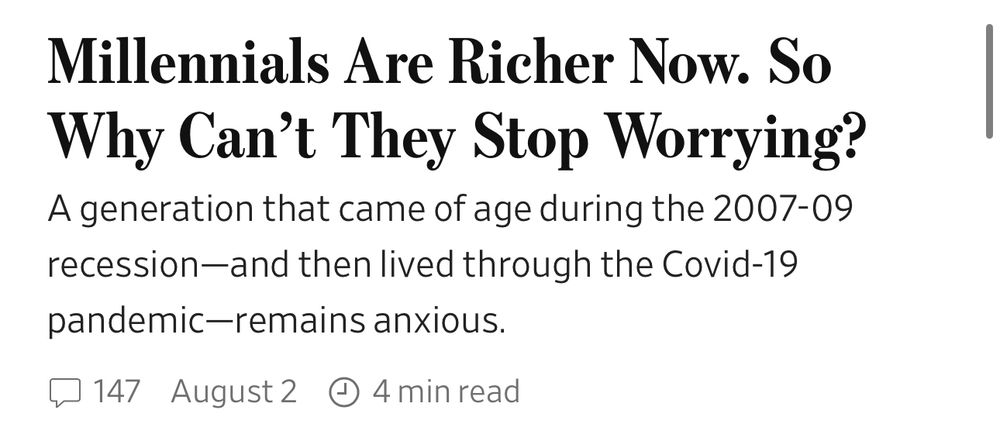 A screenshot from the WSJ homepage that reads: 

Millennials Are Richer Now. So Why Can't They Stop Worrying?
A generation that came of age during the 2007-09 recession-and then lived through the Covid-19
pandemic-remains anxious.
August2 © 4 min read