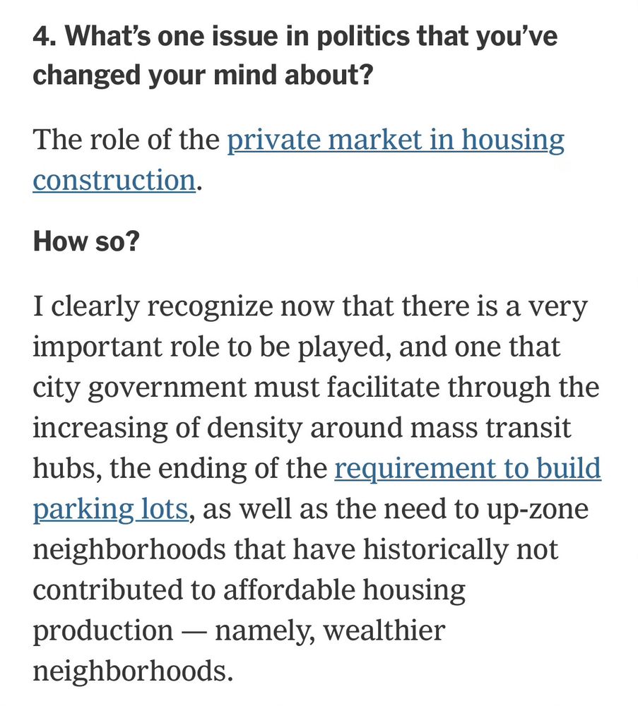4. What's one issue in politics that you've changed your mind about?
The role of the private market in housing construction.

How so?
I clearly recognize now that there is a very important role to be played, and one that city government must facilitate through the increasing of density around mass transit hubs, the ending of the requirement to build parking lots, as well as the need to up-zone neighborhoods that have historically not contributed to affordable housing production - namely, wealthier neighborhoods.