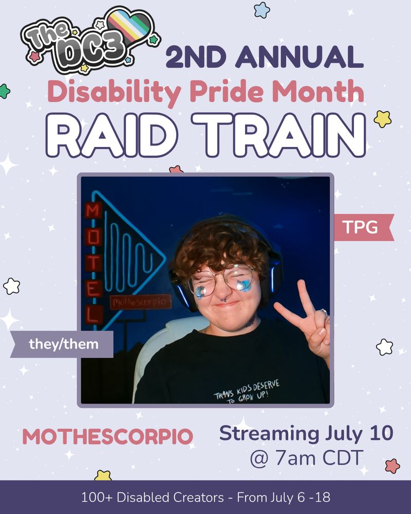 A promotional graphic with a light purple, white sparkle patterned background. It has blue, white, green, and red stars spaced out on it. Text reads: 2nd Annual Disability Pride Month Raid Train with a slightly canted DC3 logo to the left of that text. There is an image of Mo at the center of the graphic where their eyes are closed and are smiling while posing with a peace sign. They have brown curly hair and black headphones. Their black t-shirt says, "trans kids deserve to grow up!" the background shows a deep blue wall with a painted motel sign mural that appears to have a neon effect in a lighter blue and red font. they have 2 silver temporary tattoos on their face. At the bottom right it reads that Mo is streaming on July 10th at 7 AM Central Time. At the very bottom of the page on a purple banner there is text that reads: 100+ Disabled Creators From July 6 through 18.