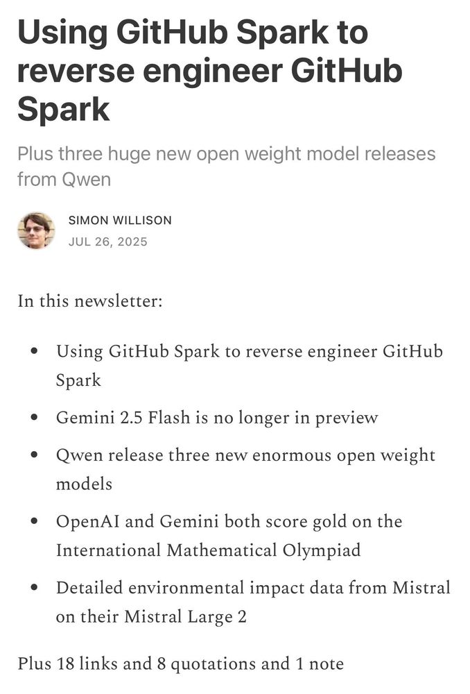 Using GitHub Spark to reverse engineer GitHub Spark
Plus three huge new open weight model releases from Qwen
SIMON WILLISON
JUL 26, 2025

In this newsletter:

Using GitHub Spark to reverse engineer GitHub Spark
Gemini 2.5 Flash is no longer in preview
Qwen release three new enormous open weight models
OpenAI and Gemini both score gold on the International Mathematical Olympiad
Detailed environmental impact data from Mistral on their Mistral Large 2
Plus 18 links and 8 quotations and 1 note