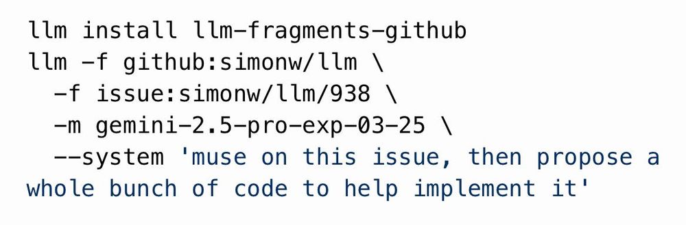 llm install llm-fragments-github
llm -f github:simonw/llm \
  -f issue:simonw/llm/938 \
  -m gemini-2.5-pro-exp-03-25 \
  --system 'muse on this issue, then propose a whole bunch of code to help implement it'