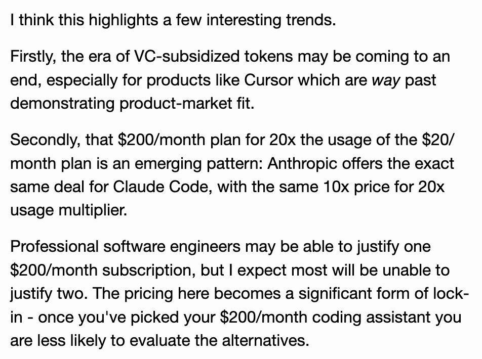 I think this highlights a few interesting trends.

Firstly, the era of VC-subsidized tokens may be coming to an end, especially for products like Cursor which are way past demonstrating product-market fit.

Secondly, that $200/month plan for 20x the usage of the $20/month plan is an emerging pattern: Anthropic offers the exact same deal for Claude Code, with the same 10x price for 20x usage multiplier.

Professional software engineers may be able to justify one $200/month subscription, but I expect most will be unable to justify two. The pricing here becomes a significant form of lock-in - once you've picked your $200/month coding assistant you are less likely to evaluate the alternatives.