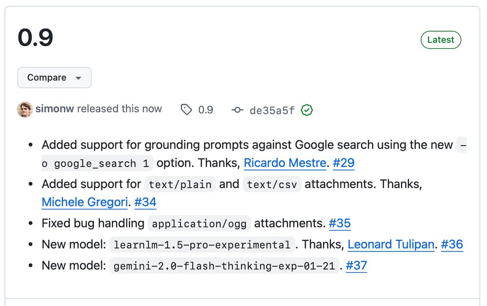 0.9

    Added support for grounding prompts against Google search using the new -o google_search 1 option. Thanks, Ricardo Mestre. #29
    Added support for text/plain and text/csv attachments. Thanks, Michele Gregori. #34
    Fixed bug handling application/ogg attachments. #35
    New model: learnlm-1.5-pro-experimental. Thanks, Leonard Tulipan. #36
    New model: gemini-2.0-flash-thinking-exp-01-21. #37