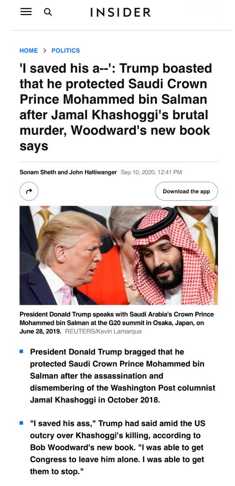 = Q
INSIDER
HOME > POLITICS
'I saved his a--': Trump boasted that he protected Saudi Crown Prince Mohammed bin Salman after Jamal Khashoggi's brutal murder, Woodward's new book says
Sonam Sheth and John Haltiwanger Sep 10, 2020, 12:41 PM
Download the app
President Donald Trump speaks with Saudi Arabia's Crown Prince Mohammed bin Salman at the G20 summit in Osaka, Japan, on June 28, 2019. REUTERS/Kevin Lamarque
• President Donald Trump bragged that he protected Saudi Crown Prince Mohammed bin
Salman after the assassination and dismembering of the Washington Post columnist Jamal Khashoggi in October 2018.
• "I saved his ass," Trump had said amid the US outcry over Khashoggi's killing, according to Bob Woodward's new book. "I was able to get Congress to leave him alone. I was able to get them to stop."