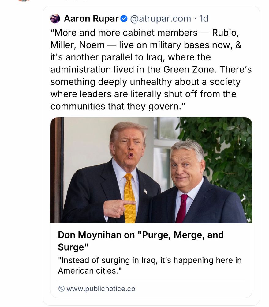 Aaron RuparO
@atrupar.com • 1d
"More and more cabinet members — Rubio, Miller, Noem - live on military bases now, & it's another parallel to Iraq, where the administration lived in the Green Zone. There's something deeply unhealthy about a society where leaders are literally shut off from the communities that they govern."
Don Moynihan on "Purge, Merge, and Surge"
"Instead of surging in Iraq, it's happening here in American cities."
www.publicnotice.co
