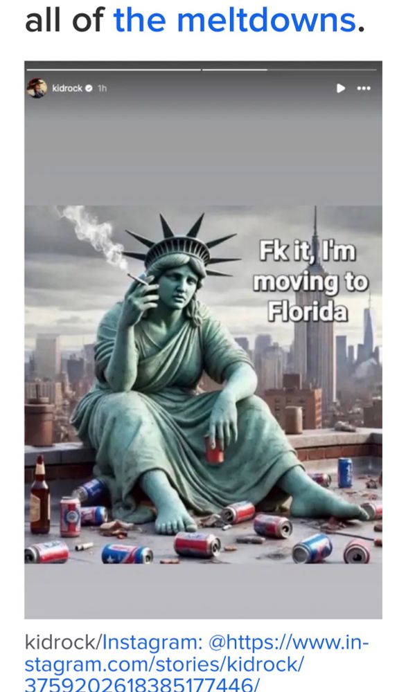 of the meltdowns.
kidrock • 1h AI slop of the statue of liberty smoking a  🚬 and saying 
Fk it I'm moving to Florida
kidrock/Instagram: @https://www.in-
stagram.com/stories/kidrock/