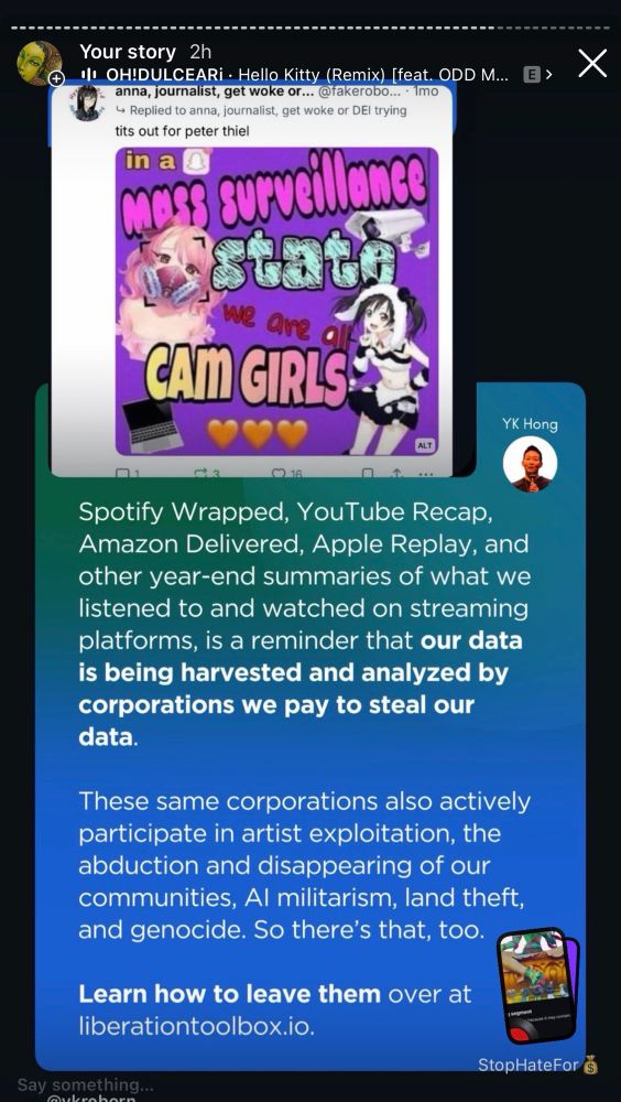  2h screenshot 
•| OH!DULCEARi • Hello Kitty (Remix) [feat. ODD M...
anna, journalist, get woke or... @takerobo... • 1mo
→ Replied to anna, journalist, get woke or DEl trying tits out for peter thiel in a
mons surveillance
No are a
CAIGIRLS
YK Hong
Spotify Wrapped, YouTube Recap, Amazon Delivered, Apple Replay, and other year-end summaries of what we listened to and watched on streaming platforms, is a reminder that our data is being harvested and analyzed by corporations we pay to steal our data.
These same corporations also actively participate in artist exploitation, the abduction and disappearing of our communities, Al militarism, land theft, and genocide. So there's that, too.
Learn how to leave them over at liberationtoolbox.io.
Say something...
StopHateFor