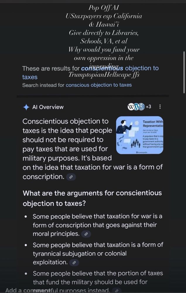 Pop Off Al
UStaxpayers esp California
& Hawaii
Give directly to Libraries, Schools, VA, et al
Why would you fund your own oppression in the
These are results for consefertialis objection to taxes
TrumptopianHellscape ffs
Search instead for conscious objection to taxes
Al Overview
VA+3
Conscientious objection to
Taxation With Representatio
taxes is the idea that people should not be required to pay taxes that are used for military purposes. It's based
on the idea that taxation for war is a form of conscription.
What are the arguments for conscientious objection to taxes?
• Some people believe that taxation for war is a form of conscription that goes against their moral principles.
• Some people believe that taxation is a form of tyrannical subjugation or colonial exploitation.
• Some people believe that the portion of taxes that fund the military should be used for