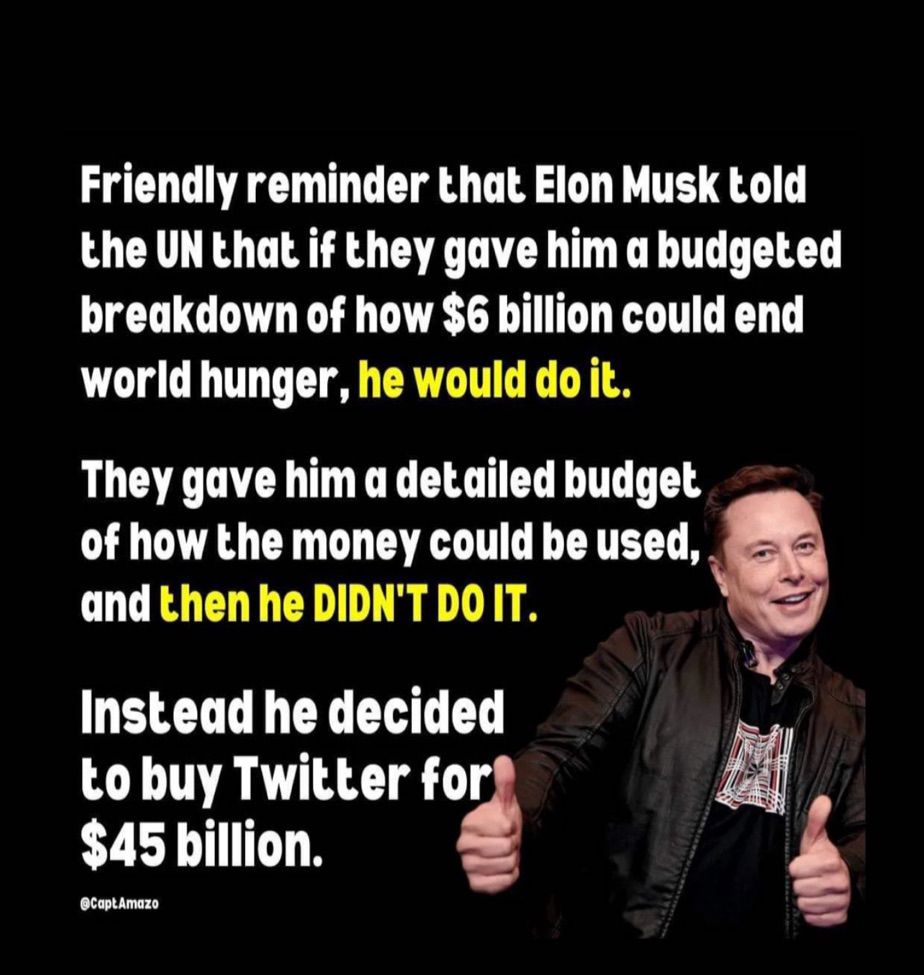 7
Friendly reminder that Elon Musk told the UN that if they gave him a budgeted breakdown of how $6 billion could end world hunger, he would do it.
They gave him a detailed budget of how the money could be used, and then he DIDN'T DO IT.
Instead he decided to buy Twitter for $45 billion.
@Capt Amazo
