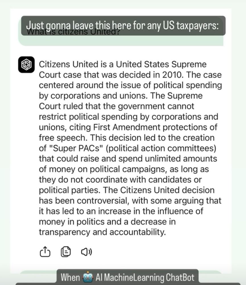 12:12

Ha8Criminals 
111 Audio Ova-Drive • Transformers ›
Just gonna leave this here for any Us taxpayers:
clizens unitea
Citizens United is a United States Supreme Court case that was decided in 2010. The case centered around the issue of political spending by corporations and unions. The Supreme Court ruled that the government cannot restrict political spending by corporations and unions, citing First Amendment protections of free speech. This decision led to the creation of "Super PACs" (political action committees) that could raise and spend unlimited amounts of money on political campaigns, as long as they do not coordinate with candidates or political parties. The Citizens United decision has been controversial, with some arguing that it has led to an increase in the influence of money in politics and a decrease in transparency and accountability.
When
Al MachineLearning ChatBot
Has a better moral compass than your President
Add a comment...
Browse
Send
..
More