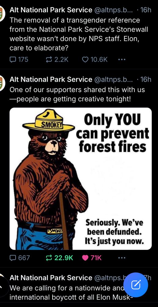 Alt National Park Service @altnps.b... • 16h The removal of a transgender reference from the National Park Service's Stonewall website wasn't done by NPS staff. Elon, care to elaborate? 175 ÷ 2.2K • 10.6K Alt National Park Service @altnps.b... • 16h One of our supporters shared this with us —people are getting creative tonight! SMOKEY Only YOU can prevent forest fires USMOKE Seriously. We've been defunded. It's just you now. 1 667 ≥ 22.9K 71K Alt National Park Service @altnps.h We are calling for a nationwide and international boycott of all Elon Musk-
