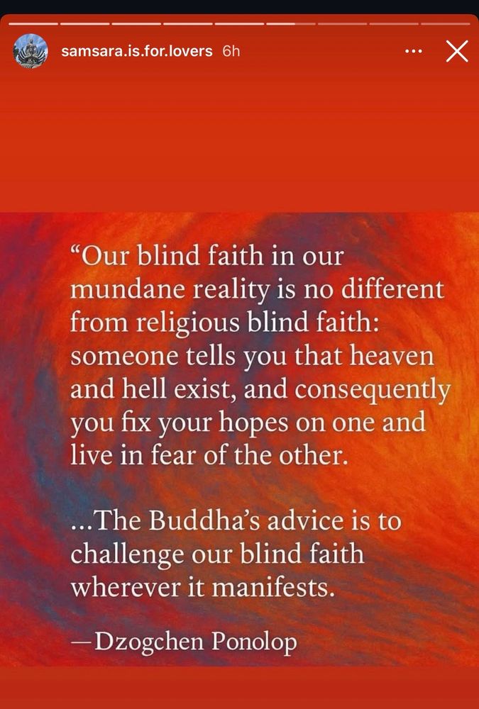 samsara.is.for.lovers 6h
•••
X
"Our blind faith in our mundane reality is no different from religious blind faith: someone tells you that heaven and hell exist, and consequently you fix your hopes on one and live in fear of the other.
...The Buddha's advice is to challenge our blind faith wherever it manifests.
- Dzogchen Ponolop