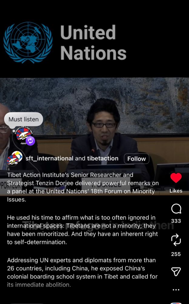 United
Nations
Must listen
JAPA
st_international and tibetaction
Follow
Tibet Action Institute's Senior Researcher and
POStrategist Tenzin Dorjee delivered powerful remarks on a panel at the United Nations' 18th Forum on Minority Issues.
He used his time to affirm what is too often ignored in international spaces: Tibetans are not a minority; they e have been minoritized. And they have an inherent right to self-determination.
Addressing UN experts and diplomats from more than 26 countries, including China, he exposed China's colonial boarding school system in Tibet and called for its immediate abolition.
Likes
333
255
...