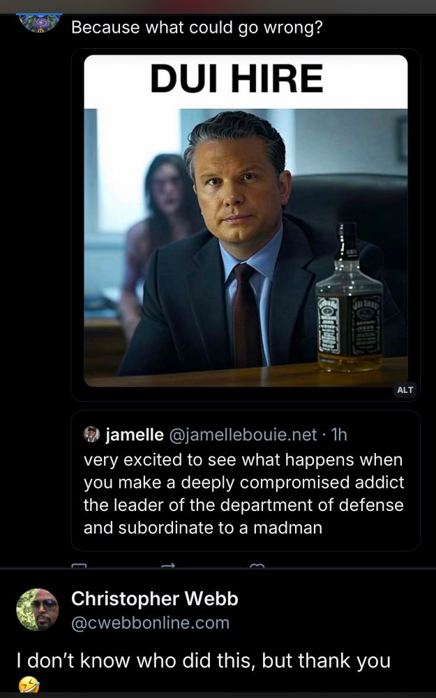 Because what could go wrong?
DUI HIRE
ALT
jamelle @jamellebouie.net • 1h
very excited to see what happens when you make a deeply compromised addict the leader of the department of defense and subordinate to a madman
Christopher Webb
@cwebbonline.com
I don't know who did this, but thank you