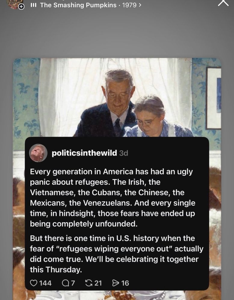  Pumpkins • 1979 >
politicsinthewild 3d
Every generation in America has had an ugly panic about refugees. The Irish, the Vietnamese, the Cubans, the Chinese, the Mexicans, the Venezuelans. And every single time, in hindsight, those fears have ended up being completely unfounded.
But there is one time in U.S. history when the fear of "refugees wiping everyone out" actually did come true. We'll be celebrating it together this Thursday.
144
Q7
G 21
16
Post on the Norman Rockwell native erasure version of Thanksgiving in the artist formerly known as Turtle Island 