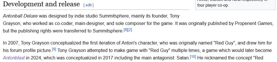 excerpt from the wikipedia page for Antonball Deluxe, in the section "Development and release".

"Antonball Deluxe was designed by indie studio Summitsphere, mainly its founder, Tony Grayson, who worked as co-coder, main-designer, and sole composer for the game. It was originally published by Propenent Games, but the publishing rights were transferred to Summitsphere.

In 2007, Tony Grayson conceptualized the first iteration of Anton's character, who was originally named "Red Guy", and drew him for his forum profile picture. Tony Grayson attempted to make game with "Red Guy" multiple times, a game which would later become Antonblast in 2024, which was conceptualized in 2017 including the main antagonist: Satan. He nicknamed the concept "Red Guy" [...]"