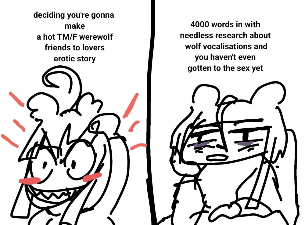 first panel: doodle of buko raising an excited fist with an eagerly aroused grin. "deciding you're gonna make a hot trans man with female werewolf friends to lovers erotic story." second panel: doodle of buko sitting at their desk, bored and exhausted. "4000 words in with needless research about wolf vocalisations and you haven't even gotten to the sex yet."