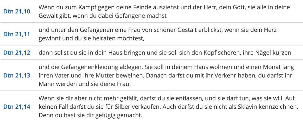Dtn 21,10 	Wenn du zum Kampf gegen deine Feinde ausziehst und der Herr, dein Gott, sie alle in deine Gewalt gibt, wenn du dabei Gefangene machst 	
Dtn 21,11 	und unter den Gefangenen eine Frau von schöner Gestalt erblickst, wenn sie dein Herz gewinnt und du sie heiraten möchtest, 	
Dtn 21,12 	dann sollst du sie in dein Haus bringen und sie soll sich den Kopf scheren, ihre Nägel kürzen 	
Dtn 21,13 	und die Gefangenenkleidung ablegen. Sie soll in deinem Haus wohnen und einen Monat lang ihren Vater und ihre Mutter beweinen. Danach darfst du mit ihr Verkehr haben, du darfst ihr Mann werden und sie deine Frau. 	
Dtn 21,14 	Wenn sie dir aber nicht mehr gefällt, darfst du sie entlassen, und sie darf tun, was sie will. Auf keinen Fall darfst du sie für Silber verkaufen. Auch darfst du sie nicht als Sklavin kennzeichnen. Denn du hast sie dir gefügig gemacht.