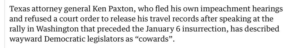Texas attorney general Ken Paxton, who fled his own impeachment hearings and refused a court order to release his travel records after speaking at the rally in Washington that preceded the January 6 insurrection, has described wayward Democratic legislators as “cowards”.