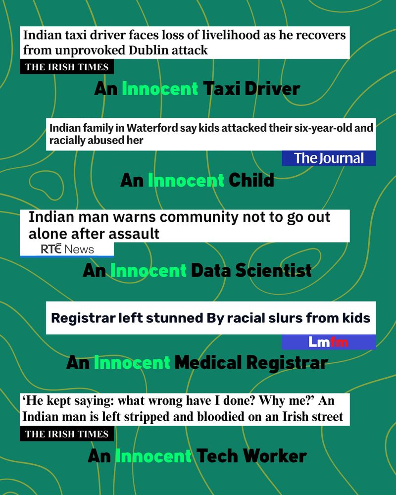 Indian taxi driver faces loss of livelihood as he recovers from unprovoked Dublin attack

THE IRISH TIMES

An Innocent Taxi Driver

Indian family in Waterford say kids attacked their six-year-old and racially abused her
The Journal

An Innocent Child

Indian man warns community not to go out alone after assault
RTE News

An Innocent Data Scientist

Registrar left stunned By racial slurs from kids
Lmfm 

An Innocent Medical Registrar

He kept saying: what wrong have I done? Why me?' An Indian man is left stripped and bloodied on an Irish street

THE IRISH TIMES

An Innocent Tech Worker