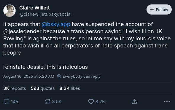 A BlueSky post by Claire Willett (@clairewillett.bsky.social)

"it appears that @bsky.app have suspended the account of @jessiegender because a trans person saying "I wish ill on JK Rowling" is against the rules, so let me say with my loud cis voice that I too wish ill on all perpetrators of hate speech against trans people reinstate Jessie, this is ridiculous"