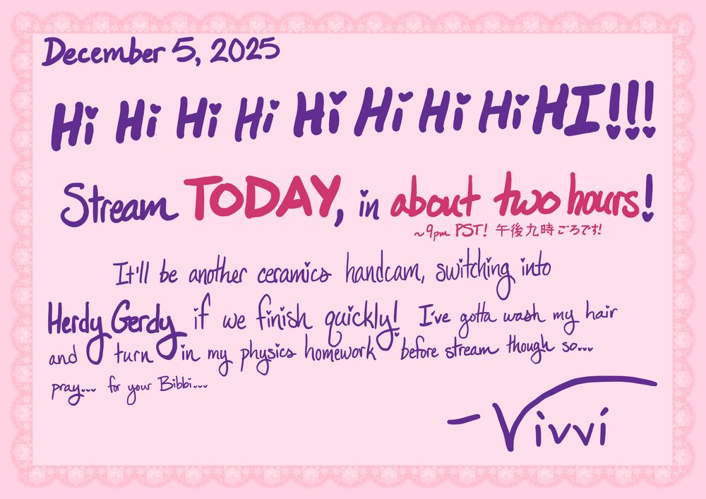 December 5, 2025
Hi Hi Hi Hi Hi Hi Hi Hi HI!!!
Stream TODAY, in about two hours! ~9pm PST! 午後九時ごろです!
It'll be another ceramics handcam, switching into Herdy Gerdy if we finish quickly! I've gotta wash my hair and turn in my physics homework before stream though so... pray... for your Bibbi...
-Vivvi