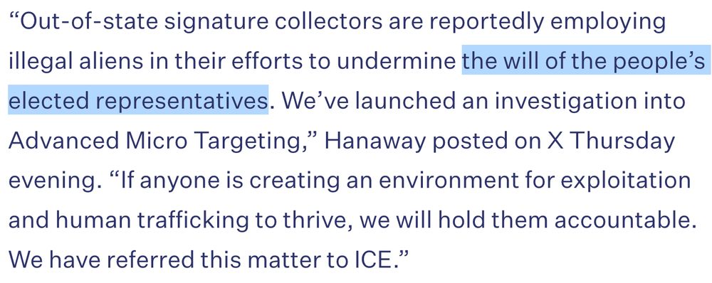 “Out-of-state signature collectors are reportedly employing illegal aliens in their efforts to undermine the will of the people’s elected representatives. We’ve launched an investigation into Advanced Micro Targeting,” Hanaway posted on X Thursday evening. “If anyone is creating an environment for exploitation and human trafficking to thrive, we will hold them accountable. We have referred this matter to ICE.”
