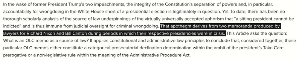 In the wake of former President Trump’s two impeachments, the integrity of the Constitution’s separation of powers and, in particular, accountability for wrongdoing in the White House short of a presidential election is legitimately in question. Yet  to date, there has been no thorough scholarly analysis of the source of law underpinnings of the virtually universally accepted aphorism that “a sitting president cannot be indicted” and is thus immune from judicial oversight for criminal wrongdoing. That apothegm derives from two memoranda produced by lawyers for Richard Nixon and Bill Clinton during periods in which their respective presidencies were in crisis. This Article asks the question: What is an OLC memo as a source of law? It applies constitutional and administrative law principles to conclude that, considered together, these particular OLC memos either constitute a categorical prosecutorial declination determination within the ambit of the president’s Take Care prerogative or a non-legislative rule within the meaning of the Administrative Procedure Act.
