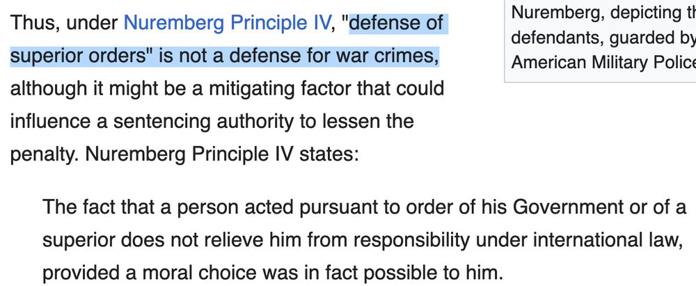 Thus, under Nuremberg Principle IV, "defense of superior orders" is not a defense for war crimes, although it might be a mitigating factor that could influence a sentencing authority to lessen the penalty. Nuremberg Principle IV states:

    The fact that a person acted pursuant to order of his Government or of a superior does not relieve him from responsibility under international law, provided a moral choice was in fact possible to him.