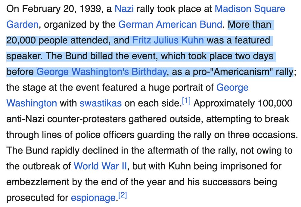 On February 20, 1939, a Nazi rally took place at Madison Square Garden, organized by the German American Bund. More than 20,000 people attended, and Fritz Julius Kuhn was a featured speaker. The Bund billed the event, which took place two days before George Washington's Birthday, as a pro-