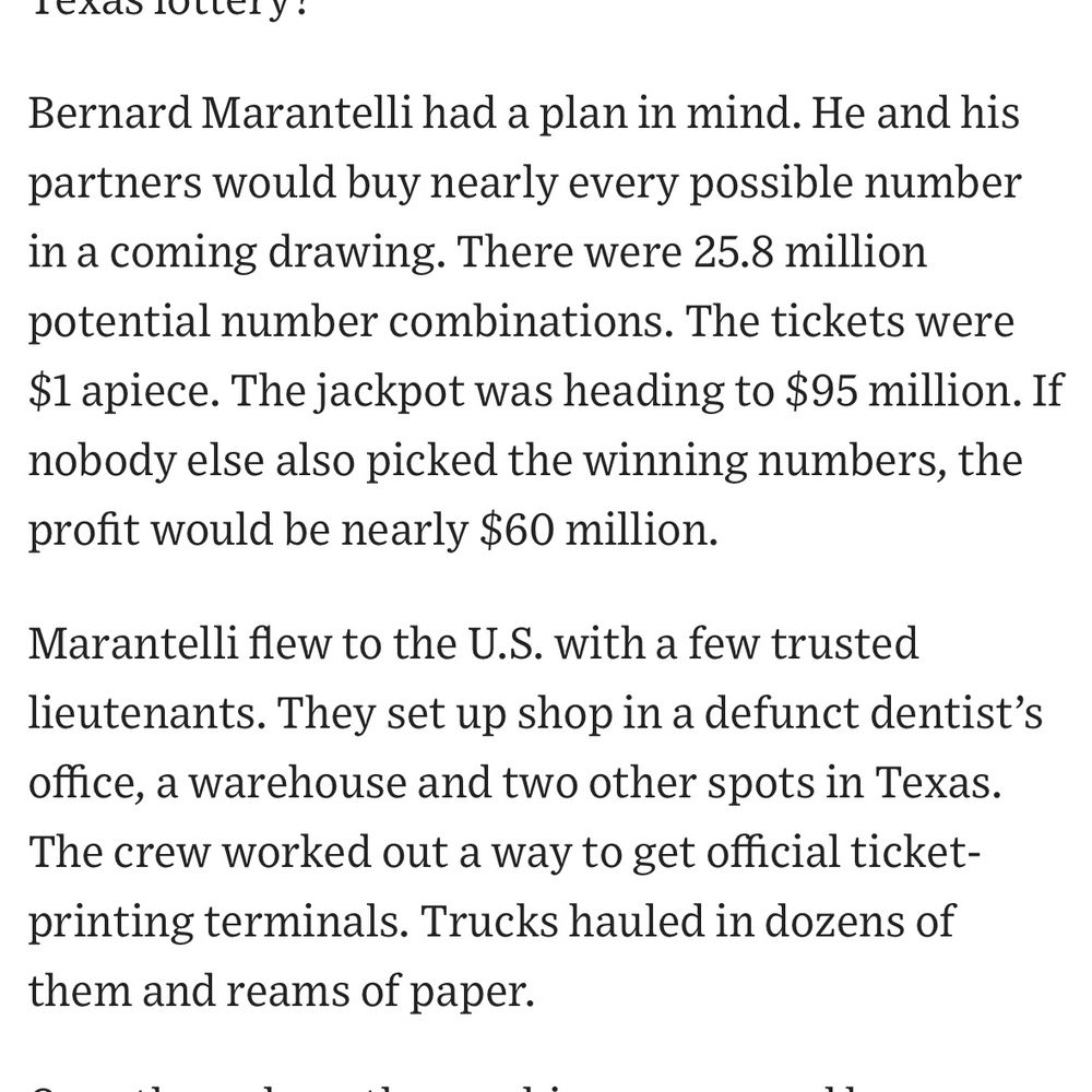 Bernard Marantelli had a plan in mind. He and his partners would buy nearly every possible number in a coming drawing. There were 25.8 million potential number combinations. The tickets were $1 apiece. The jackpot was heading to $95 million. If nobody else also picked the winning numbers, the profit would be nearly $60 million.

Marantelli flew to the U.S. with a few trusted lieutenants. They set up shop in a defunct dentist’s office, a warehouse and two other spots in Texas. The crew worked out a way to get official ticket-printing terminals. Trucks hauled in dozens of them and reams of paper.