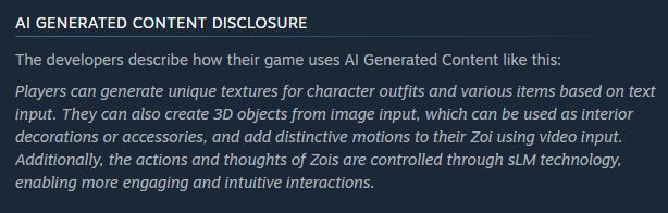 AI GENERATED CONTENT DISCLOSURE from Steam store page for the game in question:
The developers describe how their game uses AI Generated Content like this:

Players can generate unique textures for character outfits and various items based on text input. They can also create 3D objects from image input, which can be used as interior decorations or accessories, and add distinctive motions to their Zoi using video input. Additionally, the actions and thoughts of Zois are controlled through sLM technology, enabling more engaging and intuitive interactions.