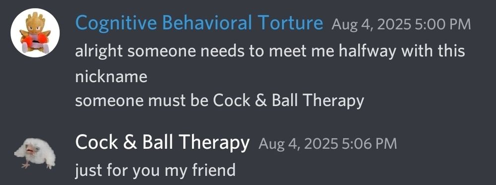user named "cognitive behavioral torture" says "alright someone needs to meet me halfway with this nickname. someone must be cock & ball therapy"

user named "cock & ball therapy" says "just for you my friend"