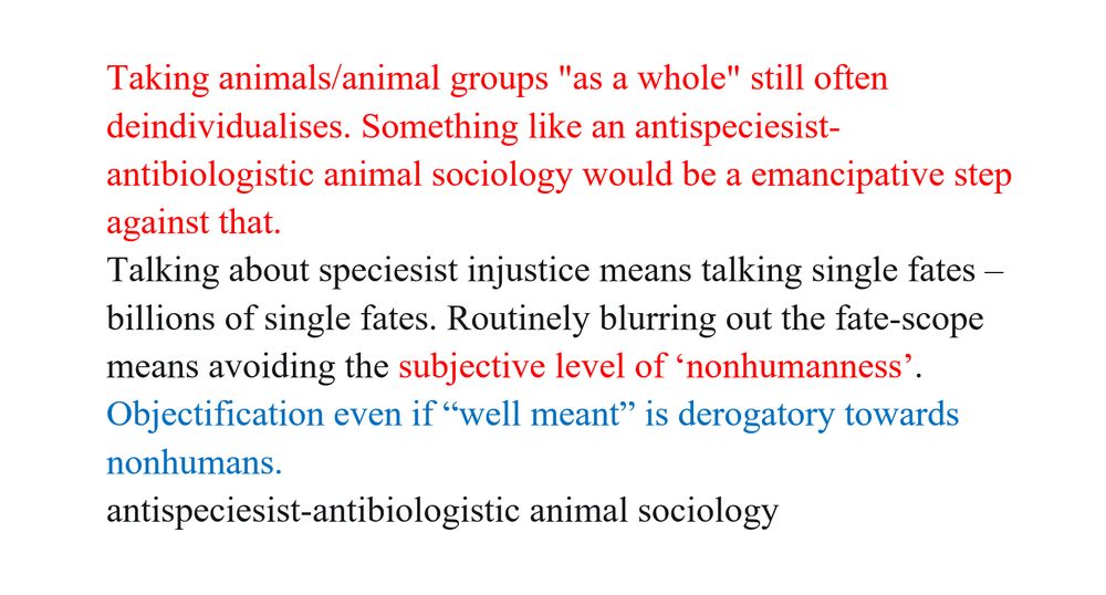 Taking animals/animal groups “as a whole” still often deindividualises. Something like an antispeciesist-antibiologistic animal sociology would be a emancipative step against that.
Talking about speciesist injustice means talking single fates –billions of single fates. Routinely blurring out the fate-scope means avoiding the subjective level of ‘nonhumanness’.
Objectification even if “well meant” is derogatory towards nonhumans.

antispeciesist-antibiologistic animal sociology