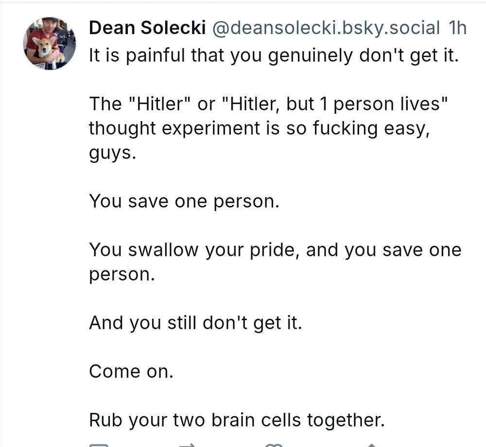 Post text: 

It is painful that you genuinely don't get it.

The "Hitler" or "Hitler, but 1 person lives" thought experiment is so fucking easy, guys.

You save one person.

You swallow your pride, and you save one person.

And you still don't get it.

Come on.

Rub your two brain cells together.