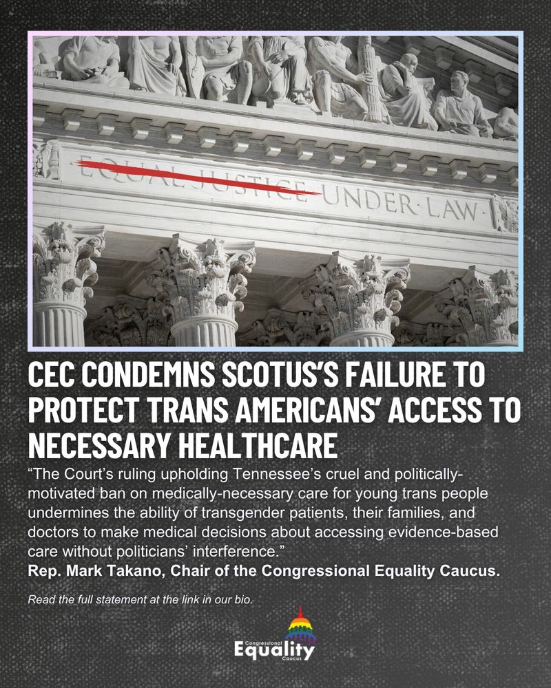 CEC Condemns SCOTUS's Failure to Protect Trans Americans' Access to Necessary Healthcare. “The Court’s ruling upholding Tennessee’s cruel and politically-motivated ban on medically-necessary care for young trans people undermines the ability of transgender patients, their families, and doctors to make medical decisions about accessing evidence-based care without politicians’ interference.” Rep. Mark Takano, Chair of the Congressional Equality Caucus. Read the full statement at the link in our bio. IMAGE: The words "EQUAL JUSTICE UNDER LAW" etched in stone above the United States Supreme Court with the words "EQUAL JUSTICE" crossed out in red.