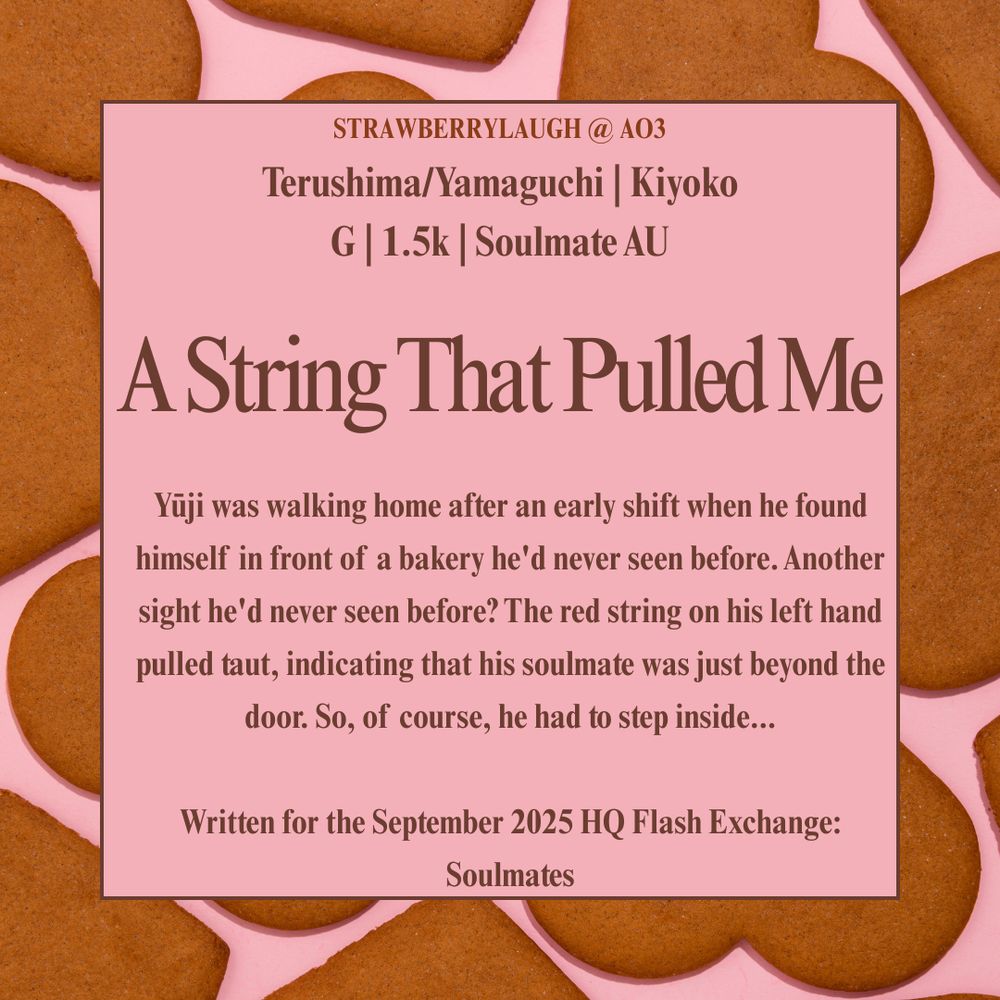A square graphic advertising a fanfiction. The background is light pink and has heart shaped cookies scattered. There is a pink and brown box in the middle with the information. "Strawberrylaugh @ AO3." "Terushima/Yamaguchi | Kiyoko | G | 1.5K | Soulmate AU." The title is "A String That Pulled Me." The summary is: "Yūji was walking home after an early shift when he found himself in front of a bakery he'd never seen before. Another sight he'd never seen before? The red string on his left hand pulled taut, indicating that his soulmate was just beyond the door. So, of course, he had to step inside...

Written for the September 2025 HQ Flash Exchange: Soulmates."