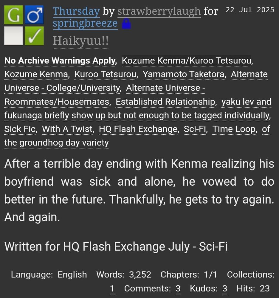 A screenshot of a fic from AO3. It is rated G, M/M, and complete. The title is "Thursday" and it is written by "strawberrylaugh" for "springbreeze" in the "Haikyuu!!" fandom posted on 22 Jul 2025. The tags are: "No Archive Warnings Apply, Kozume Kenma/Kuroo Tetsurou, Kozume Kenma, Kuroo Tetsurou, Yamamoto Taketora, Alternate Universe - College/University, Alternate Universe - Roommates/Housemates, Established Relationship, yaku lev and fukunaga briefly show up but not enough to be tagged individually, Sick Fic, With A Twist, HQ Flash Exchange, Sci-Fi, Time Loop, of the groundhog day variety." The summary is: "After a terrible day ending with Kenma realizing his boyfriend was sick and alone, he vowed to do better in the future. Thankfully, he gets to try again. And again. Written for HQ Flash Exchange July - Sci-Fi." The bottom row is: "Language: English Words: 3,252 Chapters: 1/1 Collections: 1 Comments: 3 Kudos: 3 Hits: 23"