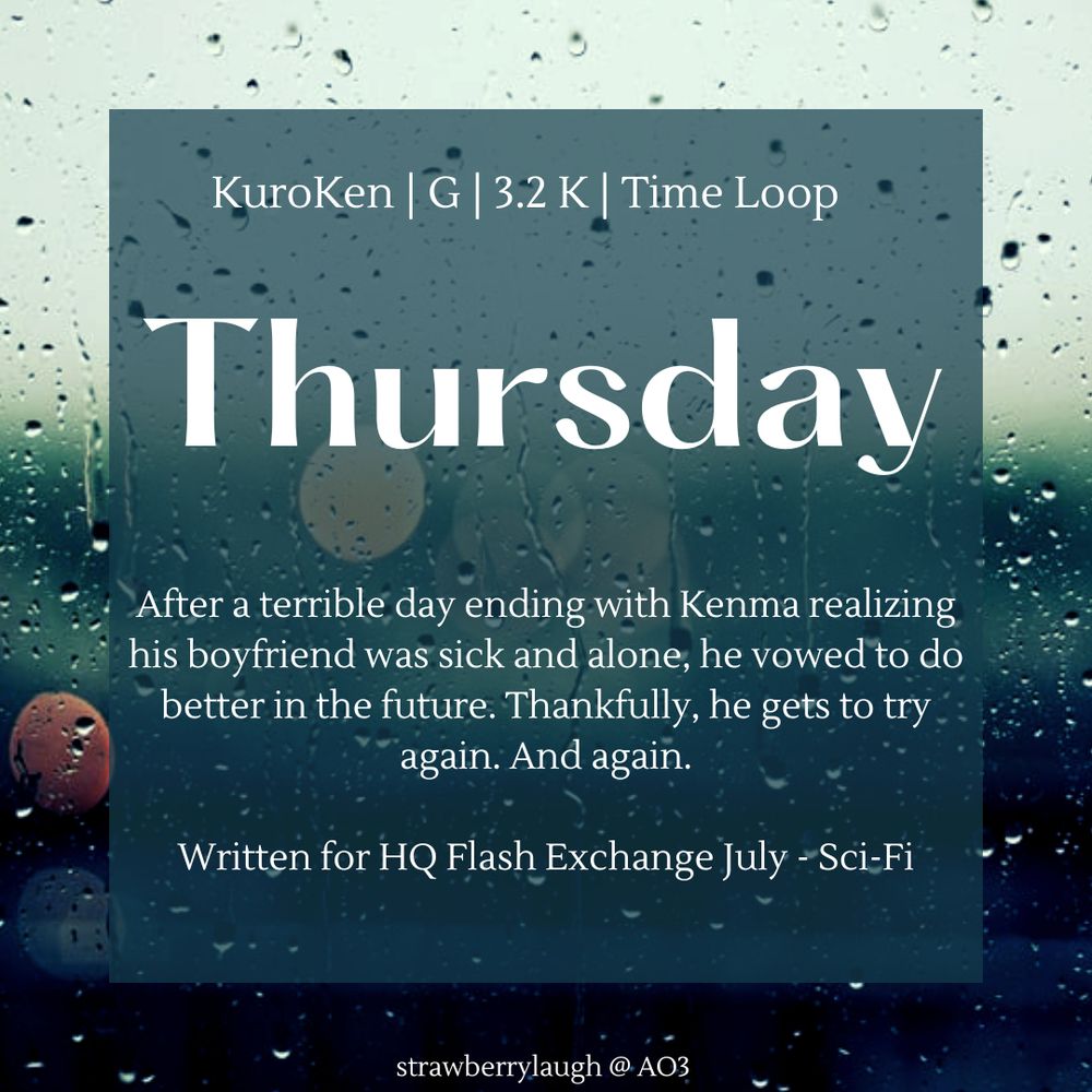 A graphic advertising a fic with a rainy window in the background. The top line reads "KuroKen | G | 3.2 K | Time Loop." The title is "Thursday." The summary is "After a terrible day ending with Kenma realizing his boyfriend was sick and alone, he vowed to do better in the future. Thankfully, he gets to try again. And again.

Written for HQ Flash Exchange July - Sci-Fi."

The author tag is at the bottom and reads "strawberrylaugh @ AO3"